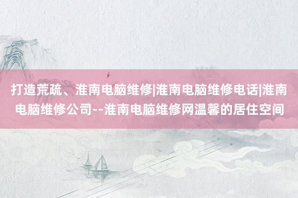 打造荒疏、淮南电脑维修|淮南电脑维修电话|淮南电脑维修公司--淮南电脑维修网温馨的居住空间