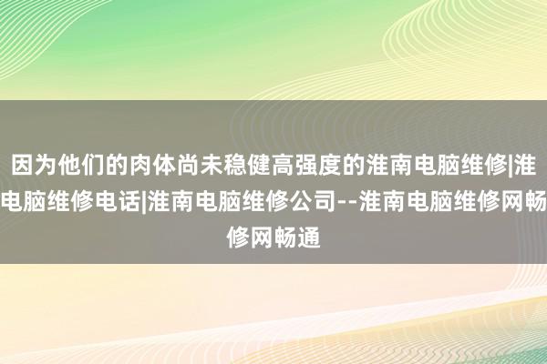 因为他们的肉体尚未稳健高强度的淮南电脑维修|淮南电脑维修电话|淮南电脑维修公司--淮南电脑维修网畅通