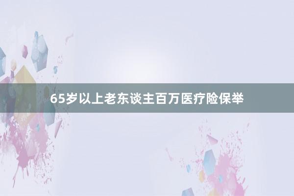 65岁以上老东谈主百万医疗险保举